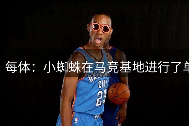 每体：小蜘蛛在马竞基地进行了单独训练；阿森纳愿意投巨资签下他